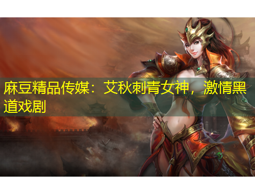 麻豆精品傳媒：艾秋刺青女神，激情黑道戲劇